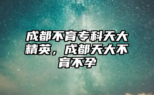 成都不育專科天大精英，成都天大不育不孕