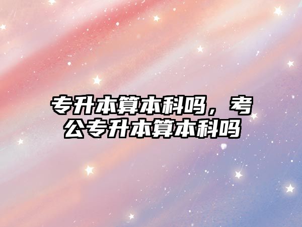 專升本算本科嗎，考公專升本算本科嗎