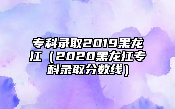 專科錄取2019黑龍江（2020黑龍江專科錄取分?jǐn)?shù)線）