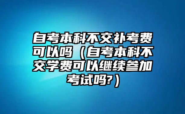 自考本科不交補考費可以嗎（自考本科不交學(xué)費可以繼續(xù)參加考試嗎?）