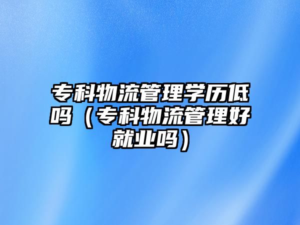 專科物流管理學(xué)歷低嗎（專科物流管理好就業(yè)嗎）