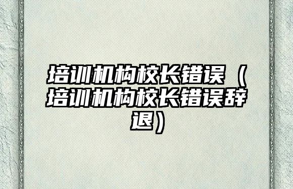 培訓(xùn)機構(gòu)校長錯誤（培訓(xùn)機構(gòu)校長錯誤辭退）