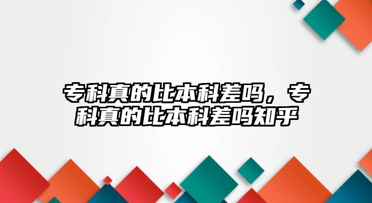 專科真的比本科差嗎，專科真的比本科差嗎知乎