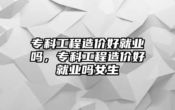 專科工程造價好就業(yè)嗎，專科工程造價好就業(yè)嗎女生