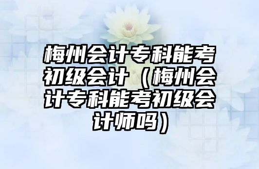 梅州會(huì)計(jì)專科能考初級(jí)會(huì)計(jì)（梅州會(huì)計(jì)專科能考初級(jí)會(huì)計(jì)師嗎）