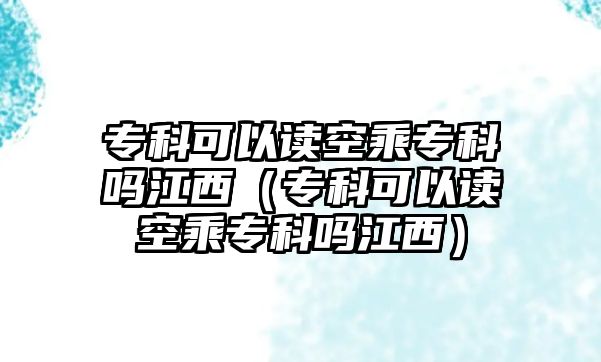 專科可以讀空乘專科嗎江西（專科可以讀空乘專科嗎江西）