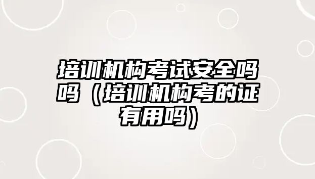 培訓(xùn)機構(gòu)考試安全嗎嗎（培訓(xùn)機構(gòu)考的證有用嗎）