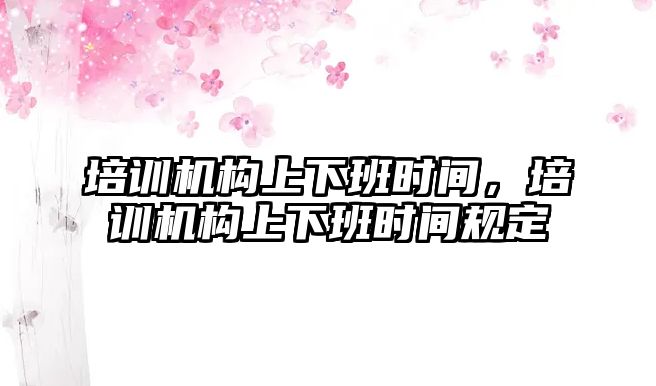 培訓機構上下班時間，培訓機構上下班時間規(guī)定