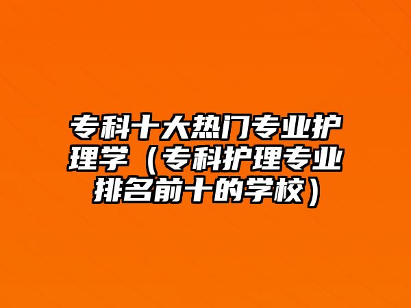 專科十大熱門專業(yè)護(hù)理學(xué)（專科護(hù)理專業(yè)排名前十的學(xué)校）