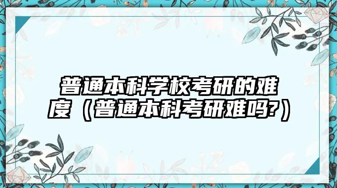 普通本科學(xué)校考研的難度（普通本科考研難嗎?）