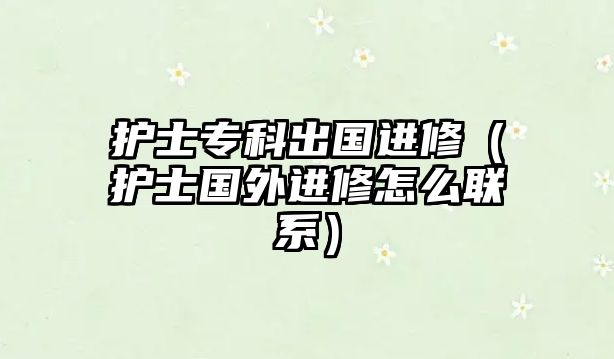 護(hù)士專科出國進(jìn)修（護(hù)士國外進(jìn)修怎么聯(lián)系）