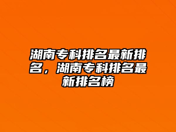 湖南專科排名最新排名，湖南專科排名最新排名榜