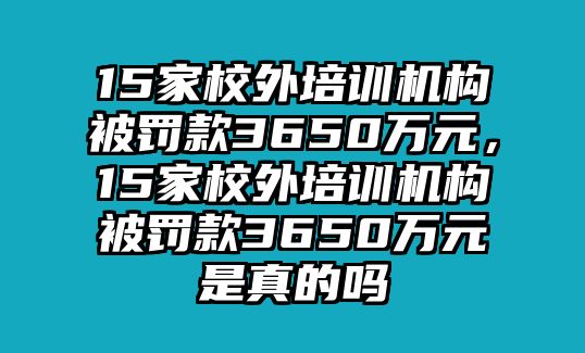 15家校外培訓機構被罰款3650萬元，15家校外培訓機構被罰款3650萬元是真的嗎