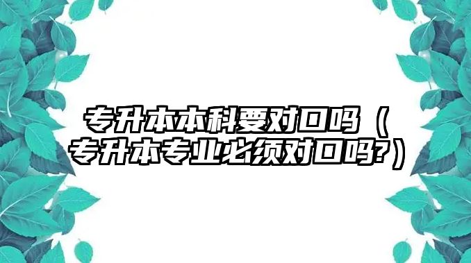 專升本本科要對口嗎（專升本專業(yè)必須對口嗎?）