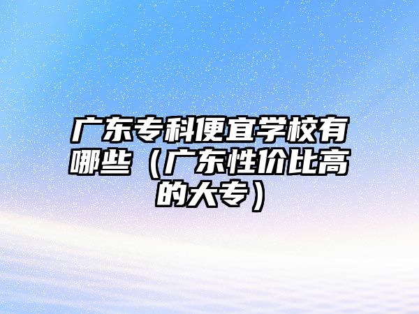 廣東專科便宜學(xué)校有哪些（廣東性價(jià)比高的大專）