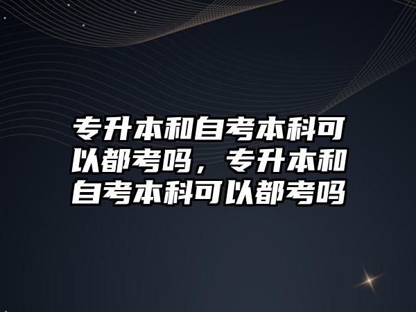 專升本和自考本科可以都考嗎，專升本和自考本科可以都考嗎