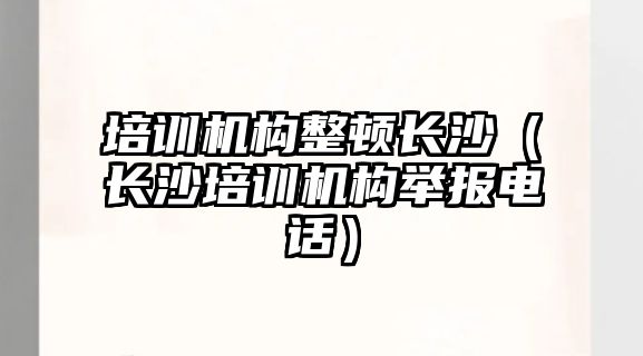 培訓機構(gòu)整頓長沙（長沙培訓機構(gòu)舉報電話）