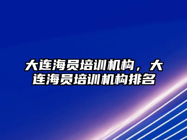 大連海員培訓機構(gòu)，大連海員培訓機構(gòu)排名