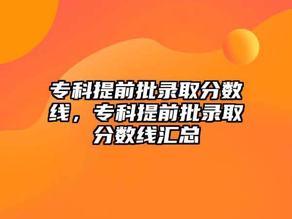 專(zhuān)科提前批錄取分?jǐn)?shù)線，專(zhuān)科提前批錄取分?jǐn)?shù)線匯總