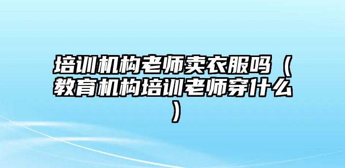 培訓(xùn)機(jī)構(gòu)老師賣衣服嗎（教育機(jī)構(gòu)培訓(xùn)老師穿什么）