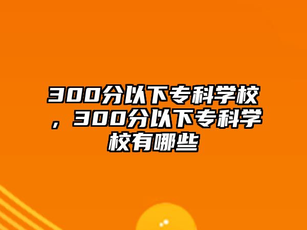 300分以下專科學(xué)校，300分以下專科學(xué)校有哪些