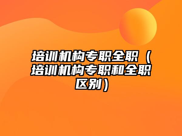 培訓(xùn)機(jī)構(gòu)專職全職（培訓(xùn)機(jī)構(gòu)專職和全職區(qū)別）