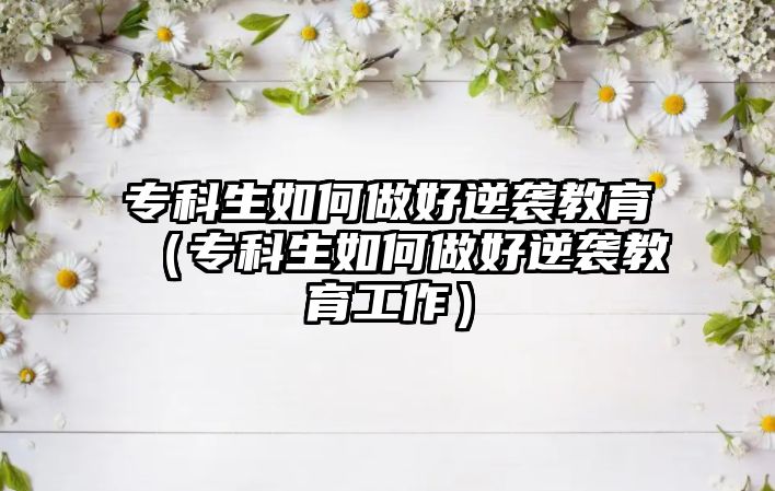 專(zhuān)科生如何做好逆襲教育（專(zhuān)科生如何做好逆襲教育工作）