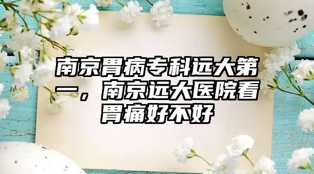 南京胃病專科遠(yuǎn)大第一，南京遠(yuǎn)大醫(yī)院看胃痛好不好