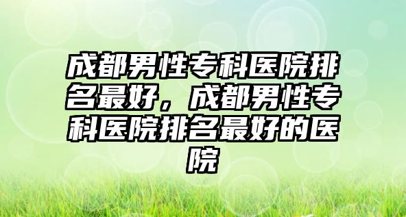 成都男性專科醫(yī)院排名最好，成都男性專科醫(yī)院排名最好的醫(yī)院