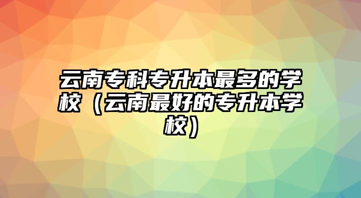 云南專科專升本最多的學(xué)校（云南最好的專升本學(xué)校）