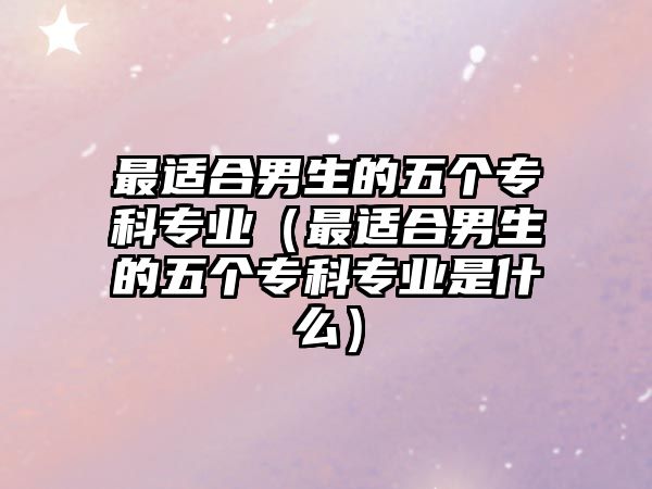 最適合男生的五個(gè)專科專業(yè)（最適合男生的五個(gè)專科專業(yè)是什么）