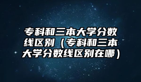 專科和三本大學(xué)分?jǐn)?shù)線區(qū)別（專科和三本大學(xué)分?jǐn)?shù)線區(qū)別在哪）