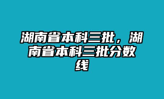 湖南省本科三批，湖南省本科三批分?jǐn)?shù)線