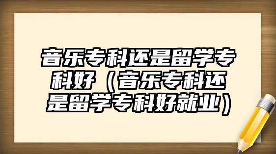 音樂(lè)專科還是留學(xué)專科好（音樂(lè)專科還是留學(xué)專科好就業(yè)）