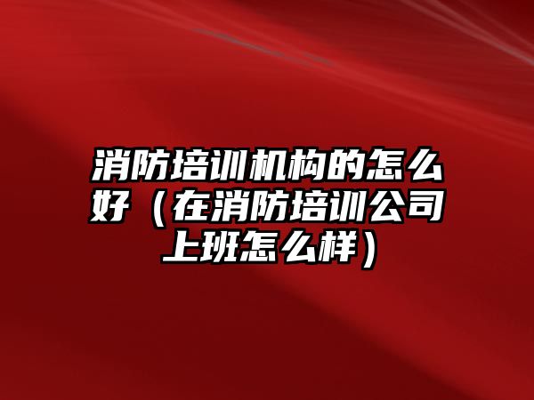 消防培訓機構(gòu)的怎么好（在消防培訓公司上班怎么樣）