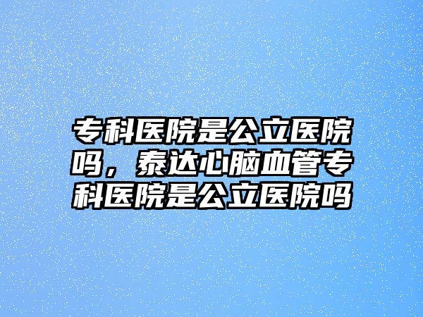 專科醫(yī)院是公立醫(yī)院?jiǎn)幔┻_(dá)心腦血管專科醫(yī)院是公立醫(yī)院?jiǎn)? class=