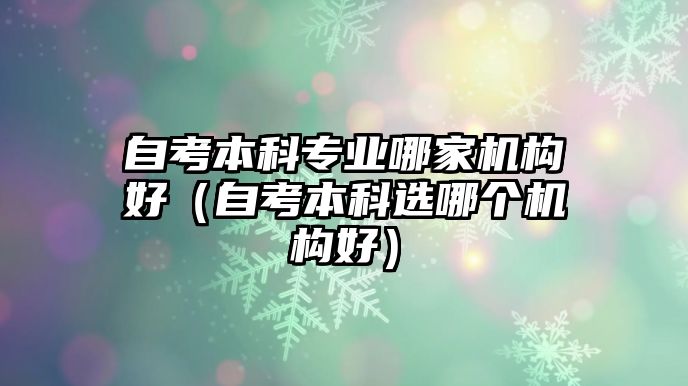 自考本科專業(yè)哪家機(jī)構(gòu)好（自考本科選哪個(gè)機(jī)構(gòu)好）