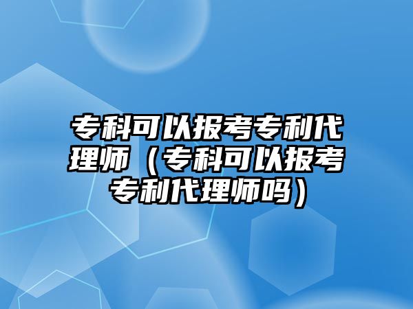 專科可以報考專利代理師（專科可以報考專利代理師嗎）