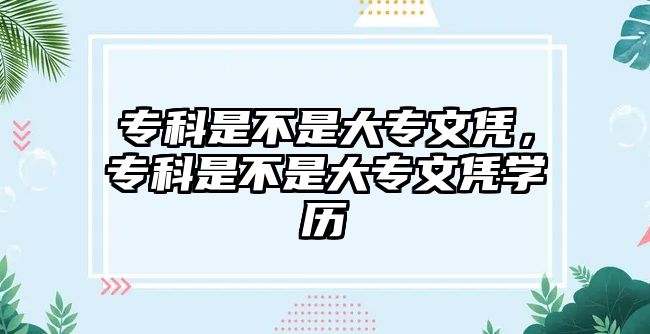 專科是不是大專文憑，專科是不是大專文憑學(xué)歷