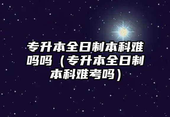 專升本全日制本科難嗎嗎（專升本全日制本科難考嗎）