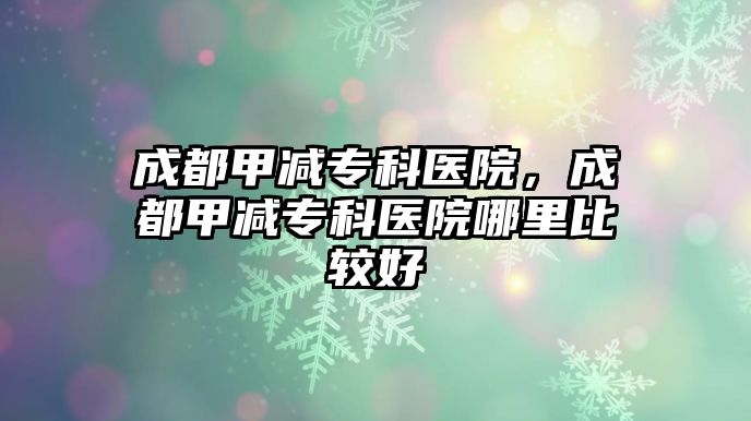 成都甲減專科醫(yī)院，成都甲減專科醫(yī)院哪里比較好