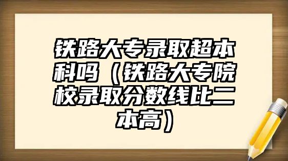 鐵路大專錄取超本科嗎（鐵路大專院校錄取分?jǐn)?shù)線比二本高）