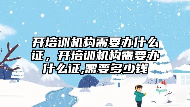 開培訓機構需要辦什么證，開培訓機構需要辦什么證,需要多少錢