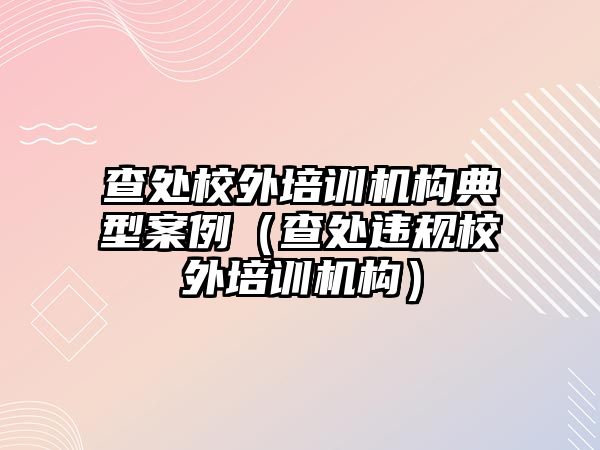 查處校外培訓(xùn)機構(gòu)典型案例（查處違規(guī)校外培訓(xùn)機構(gòu)）