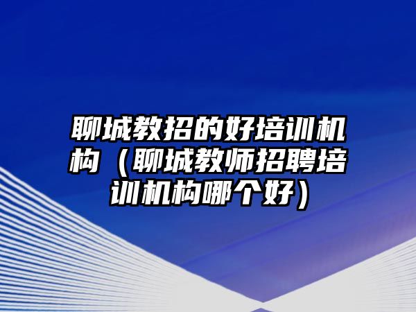 聊城教招的好培訓(xùn)機(jī)構(gòu)（聊城教師招聘培訓(xùn)機(jī)構(gòu)哪個好）