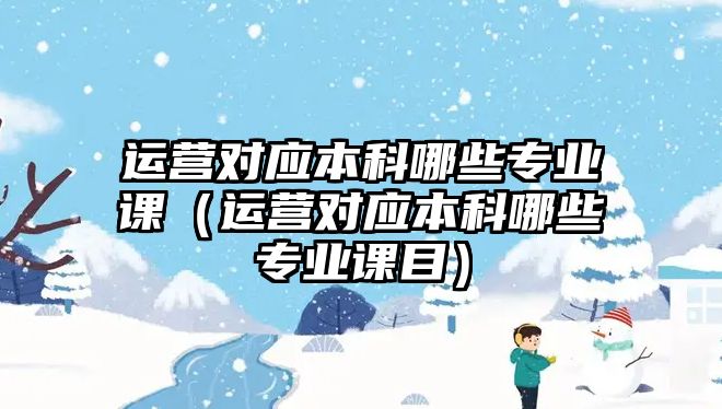 運營對應(yīng)本科哪些專業(yè)課（運營對應(yīng)本科哪些專業(yè)課目）