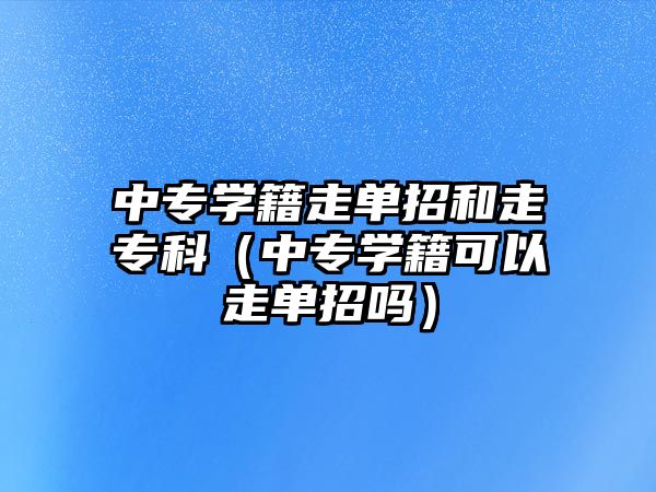 中專學籍走單招和走專科（中專學籍可以走單招嗎）