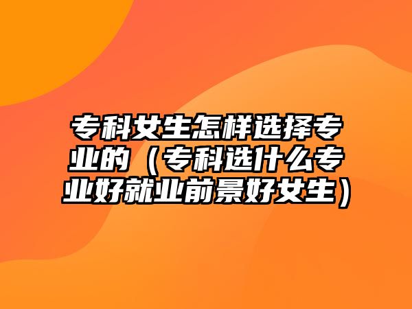 專科女生怎樣選擇專業(yè)的（專科選什么專業(yè)好就業(yè)前景好女生）