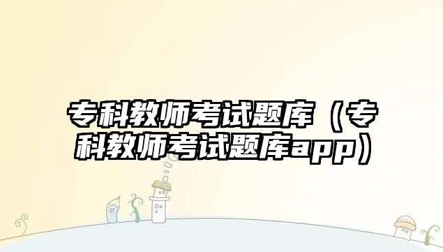 專科教師考試題庫（專科教師考試題庫app）