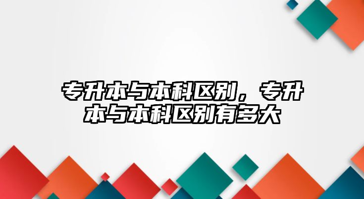 專升本與本科區(qū)別，專升本與本科區(qū)別有多大